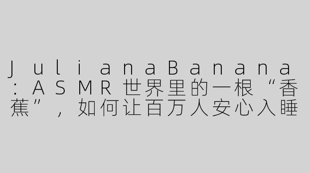 JulianaBanana:ASMR世界里的一根“香蕉”,如何让百万人安心入睡-asmr julianabanana
