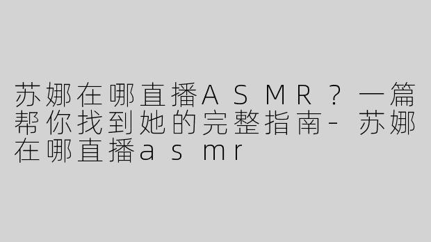 苏娜在哪直播ASMR?一篇帮你找到她的完整指南-苏娜在哪直播asmr