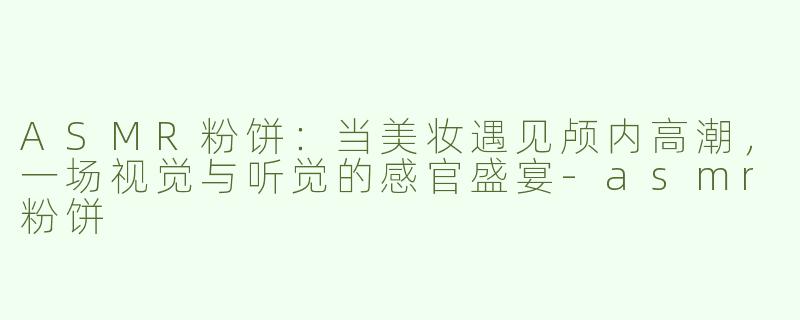 ASMR粉饼:当美妆遇见颅内高潮,一场视觉与听觉的感官盛宴-asmr粉饼