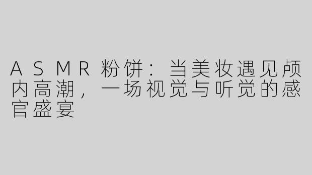 ASMR粉饼:当美妆遇见颅内高潮,一场视觉与听觉的感官盛宴