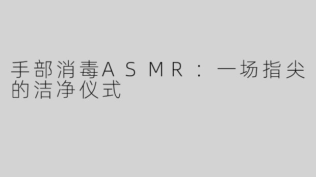 手部消毒ASMR:一场指尖的洁净仪式