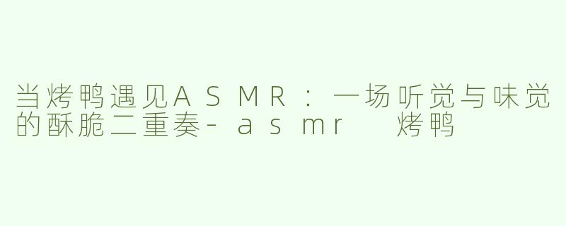 当烤鸭遇见ASMR:一场听觉与味觉的酥脆二重奏-asmr 烤鸭